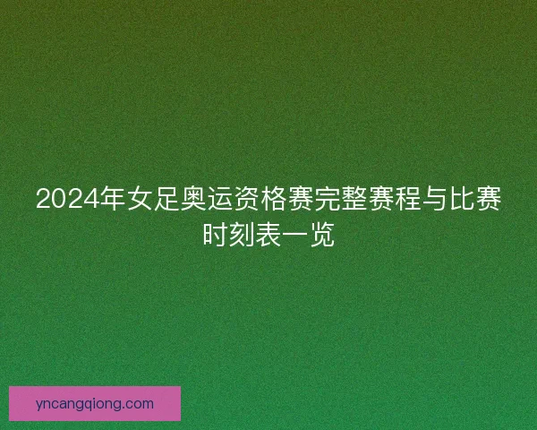 2024年女足奥运资格赛完整赛程与比赛时刻表一览