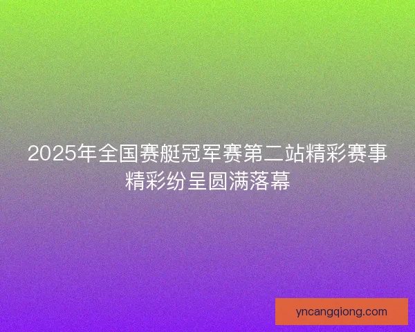 2025年全国赛艇冠军赛第二站精彩赛事精彩纷呈圆满落幕