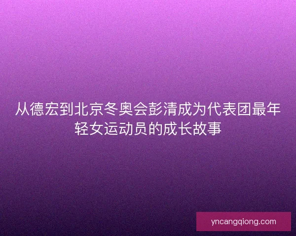 从德宏到北京冬奥会彭清成为代表团最年轻女运动员的成长故事
